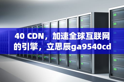 40 CDN，加速全球互联网的引擎，立思辰ga9540cdn
