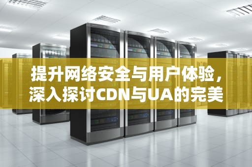 提升网络安全与用户体验，深入探讨CDN与UA的完美结合，cdn ua 检测