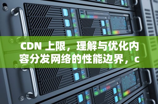 CDN 上限，理解与优化内容分发网络的性能边界，cdn流量达到上限