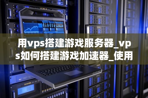 用vps搭建游戏服务器_vps如何搭建游戏加速器_使用VPS搭建游戏服务器的全面指南
