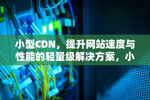 小型CDN，提升网站速度与性能的轻量级解决方案，小型cdn企业