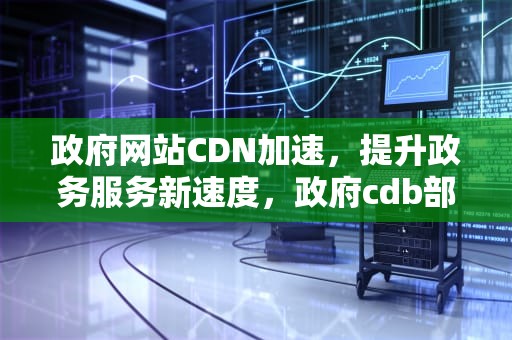政府网站CDN加速，提升政务服务新速度，政府cdb部门