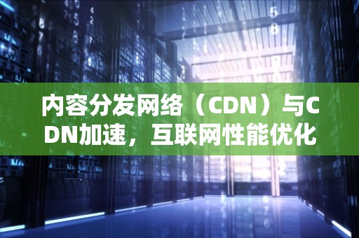 内容分发网络（CDN）与CDN加速，互联网性能优化的关键，cdn内容分发技术