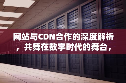 网站与CDN合作的深度解析，共舞在数字时代的舞台，爱奇艺cdn合作
