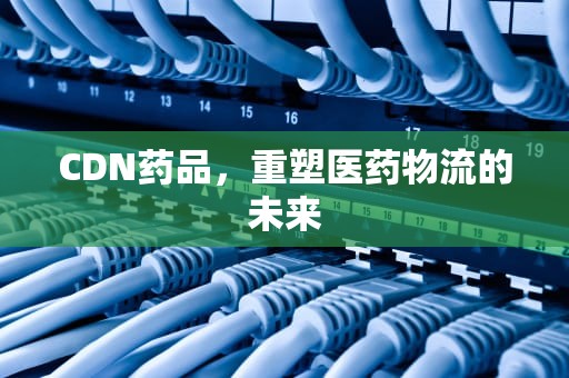 CDN药品，重塑医药物流的未来