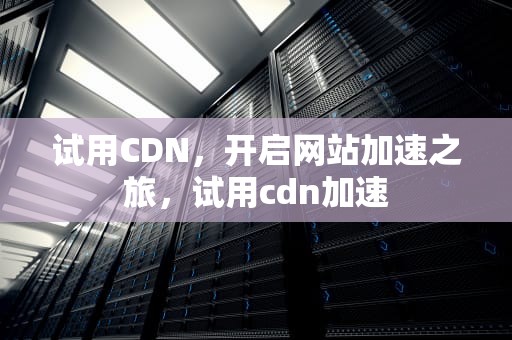 试用CDN，开启网站加速之旅，试用cdn加速