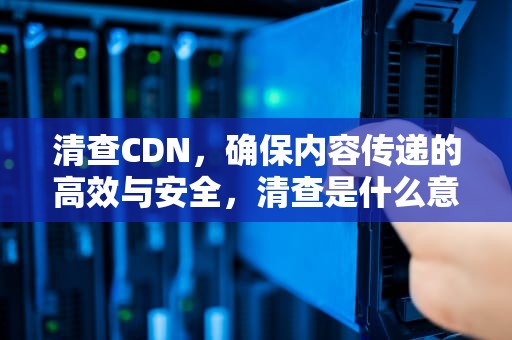 清查CDN，确保内容传递的高效与安全，清查是什么意思