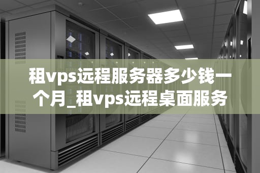 租vps远程服务器多少钱一个月_租vps远程桌面服务器_VPS远程服务器租赁价格及影响因素分析