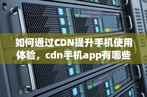 如何通过CDN提升手机使用体验，cdn手机app有哪些