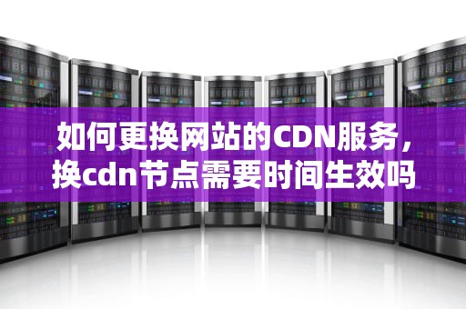 如何更换网站的CDN服务，换cdn节点需要时间生效吗