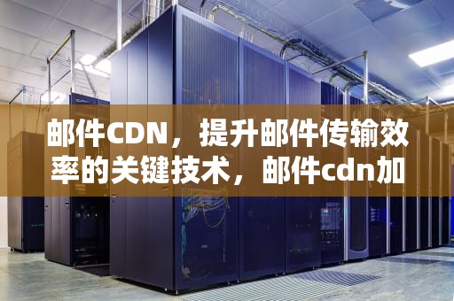 邮件CDN，提升邮件传输效率的关键技术，邮件cdn加速