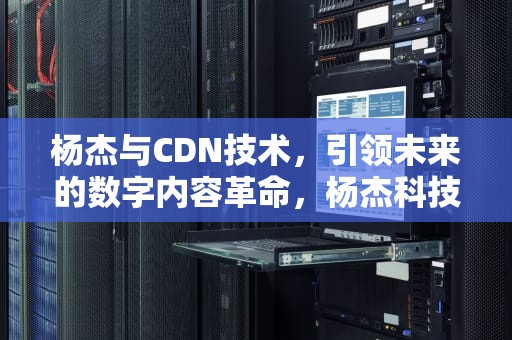 杨杰与CDN技术，引领未来的数字内容革命，杨杰科技
