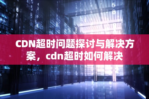 CDN超时问题探讨与解决方案，cdn超时如何解决