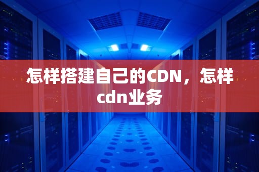 怎样搭建自己的CDN，怎样cdn业务