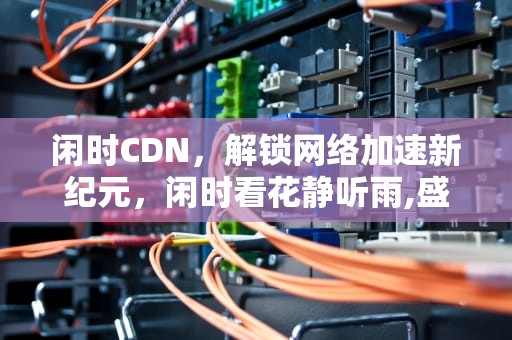 闲时CDN，解锁网络加速新纪元，闲时看花静听雨,盛时忆花默思雨