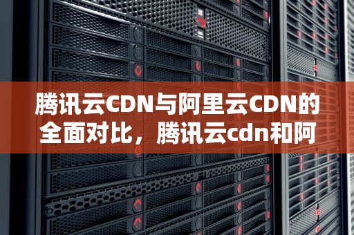 腾讯云CDN与阿里云CDN的全面对比，腾讯云cdn和阿里云cdn