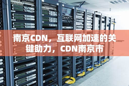 南京CDN，互联网加速的关键助力，CDN南京市