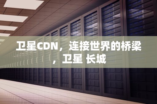 卫星CDN，连接世界的桥梁，卫星 长城