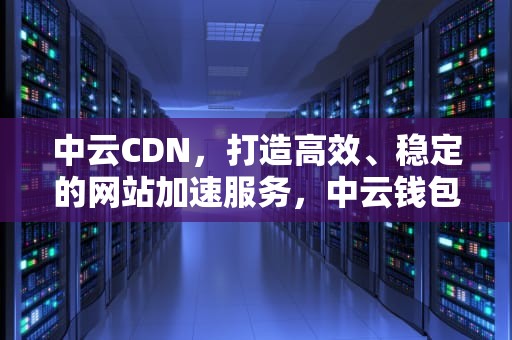 中云CDN，打造高效、稳定的网站加速服务，中云钱包