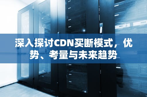 深入探讨CDN买断模式，优势、考量与未来趋势