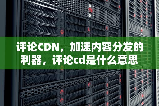 评论CDN，加速内容分发的利器，评论cd是什么意思