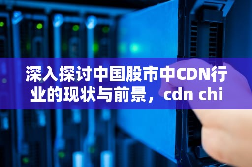深入探讨中国股市中CDN行业的现状与前景，cdn chinastock com cn