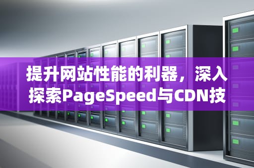 提升网站性能的利器，深入探索PageSpeed与CDN技术