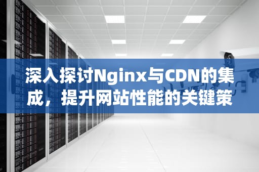 深入探讨Nginx与CDN的集成，提升网站性能的关键策略，Nginx cdn配置