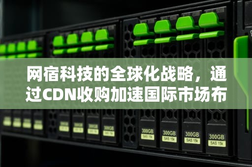 网宿科技的全球化战略，通过CDN收购加速国际市场布局，CDN收购平台