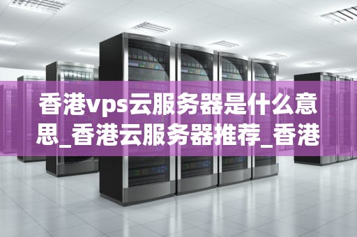香港vps云服务器是什么意思_香港云服务器推荐_香港VPS云服务器的深度解析