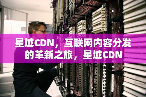 星域CDN，互联网内容分发的革新之旅，星域CDN