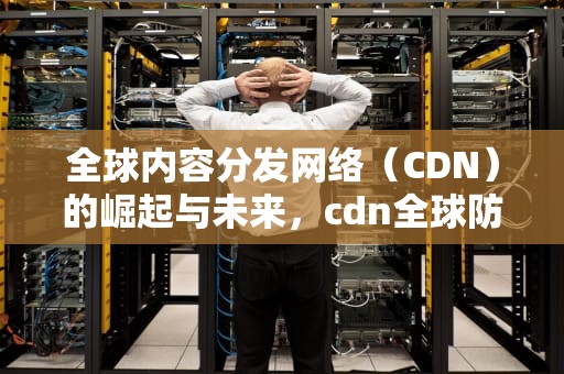 全球内容分发网络（CDN）的崛起与未来，cdn全球防护