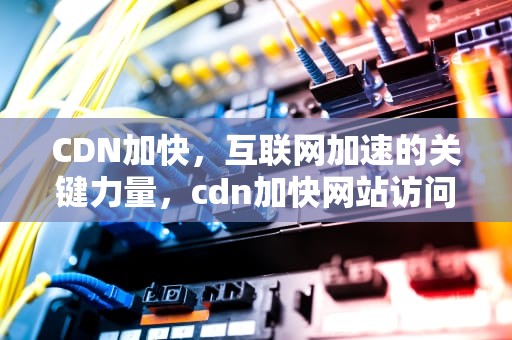 CDN加快，互联网加速的关键力量，cdn加快网站访问