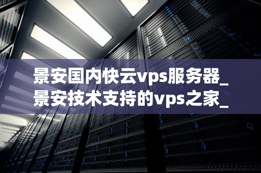 景安国内快云vps服务器_景安技术支持的vps之家_景安国内快云VPS服务器的全面解析