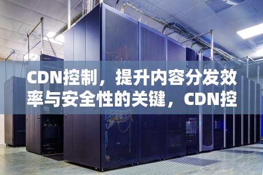 CDN控制，提升内容分发效率与安全性的关键，CDN控制面板