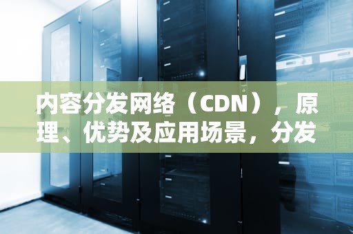 内容分发网络（CDN），原理、优势及应用场景，分发cdn