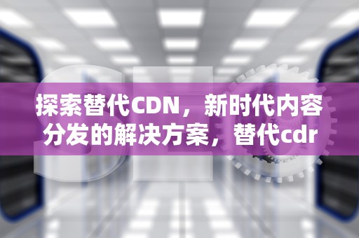 探索替代CDN，新时代内容分发的解决方案，替代cdr的国内软件
