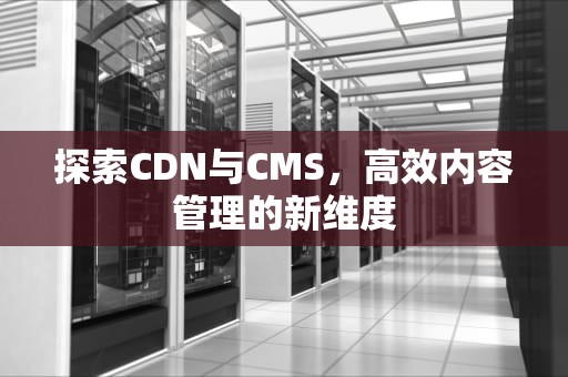 探索CDN与CMS，高效内容管理的新维度