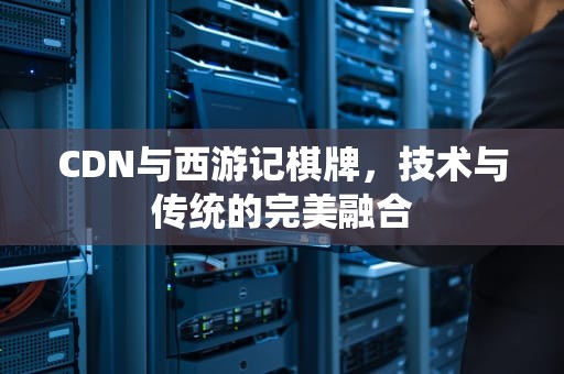 CDN与西游记棋牌，技术与传统的完美融合