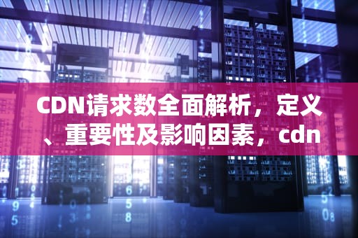 CDN请求数全面解析，定义、重要性及影响因素，cdn数据分发