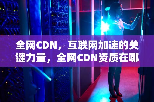 全网CDN，互联网加速的关键力量，全网CDN资质在哪里查询