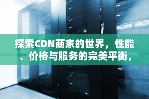 探索CDN商家的世界，性能、价格与服务的完美平衡，CDN商家具有电信增值业务可以给家庭安装CDN吗