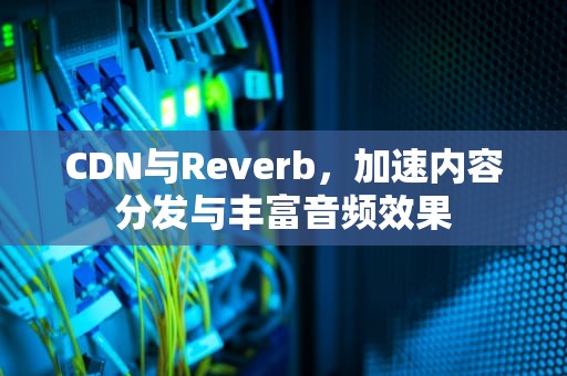 CDN与Reverb，加速内容分发与丰富音频效果