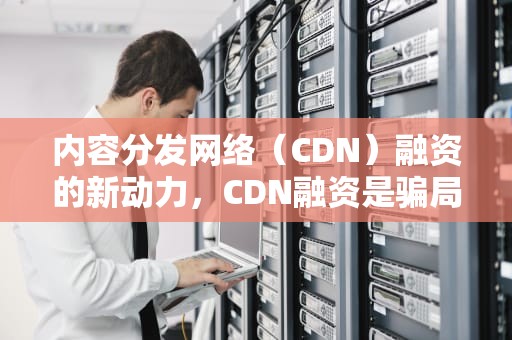 内容分发网络（CDN）融资的新动力，CDN融资是骗局吗