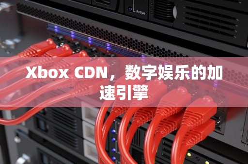 Xbox CDN，数字娱乐的加速引擎