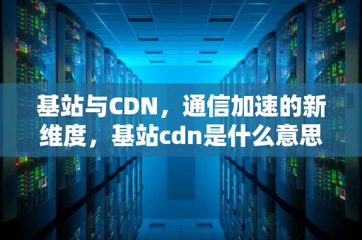 基站与CDN，通信加速的新维度，基站cdn是什么意思