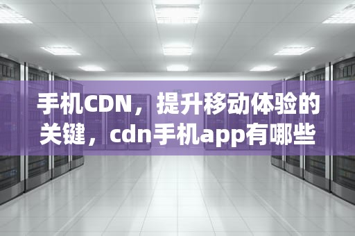 手机CDN，提升移动体验的关键，cdn手机app有哪些