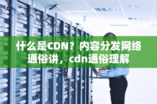 什么是CDN？内容分发网络通俗讲，cdn通俗理解