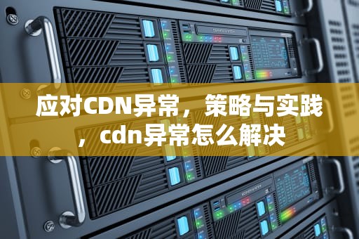 应对CDN异常，策略与实践，cdn异常怎么解决
