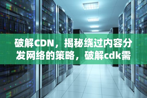 破解CDN，揭秘绕过内容分发网络的策略，破解cdk需要什么条件